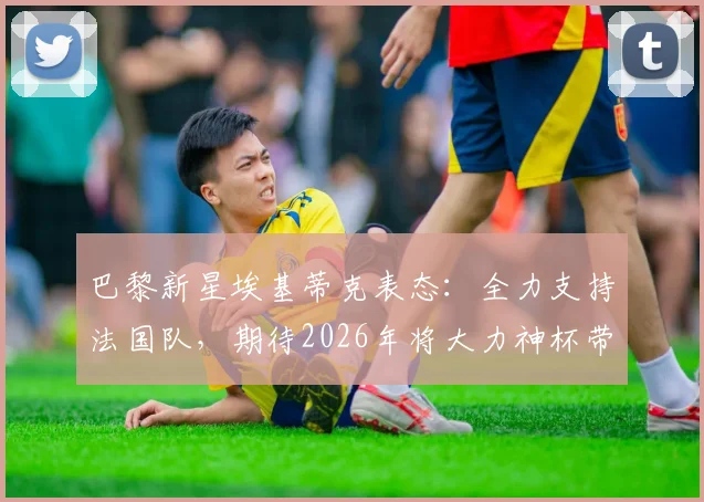 巴黎新星埃基蒂克表态:全力支持法国队,期待2026年将大力神杯带回法兰西