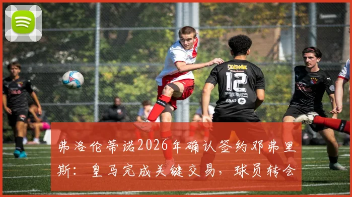 弗洛伦蒂诺2026年确认签约邓弗里斯:皇马完成关键交易,球员转会细节与合同信息全解析