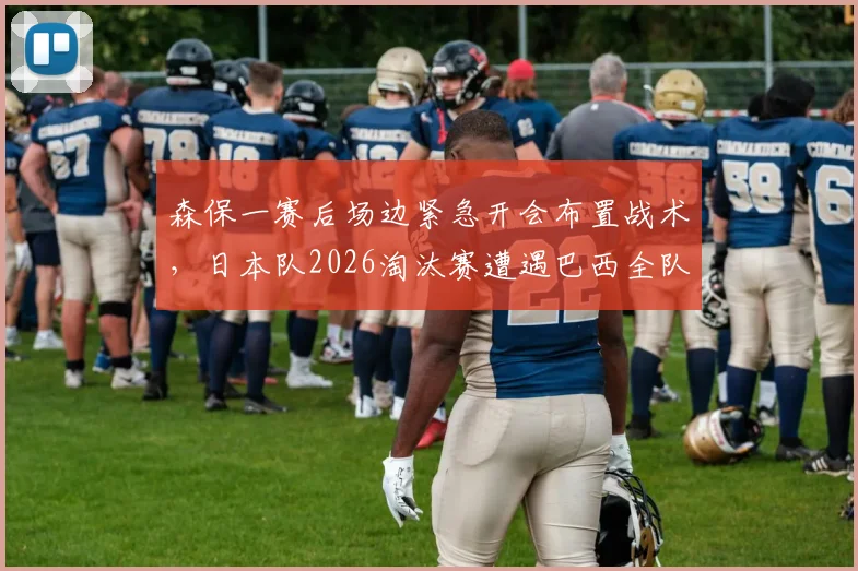 森保一赛后场边紧急开会布置战术，日本队2026淘汰赛遭遇巴西全队未离场，深度解析备战策略