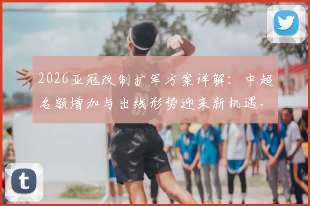 2026亚冠改制扩军方案详解:中超名额增加与出线形势迎来新机遇,赛程安排与利好分析