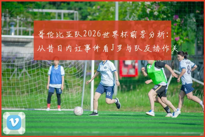 哥伦比亚队2026世界杯前景分析：从昔日内讧事件看J罗与队友协作关键，球队团结决胜因素深度探讨