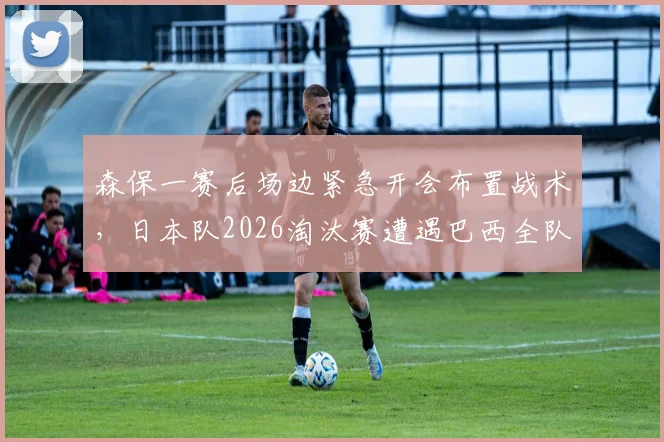 森保一赛后场边紧急开会布置战术，日本队2026淘汰赛遭遇巴西全队未离场，深度解析备战策略