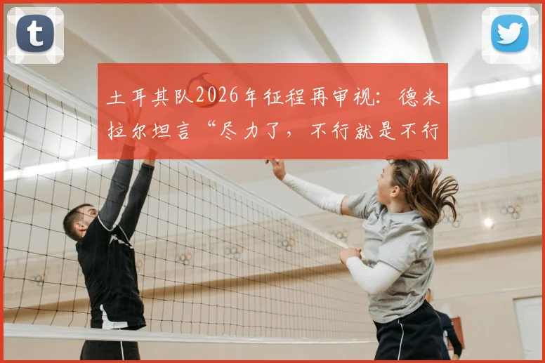 土耳其队2026年征程再审视：德米拉尔坦言“尽力了，不行就是不行”，解析球队真实水平与未来挑战