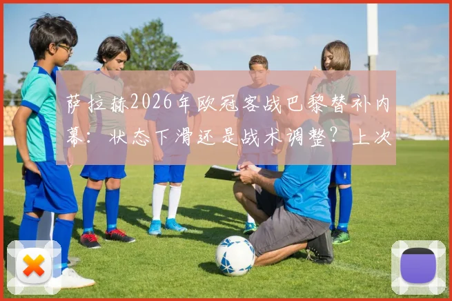 萨拉赫2026年欧冠客战巴黎替补内幕：状态下滑还是战术调整？上次炮轰俱乐部事件全回顾