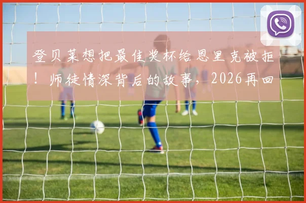 登贝莱想把最佳奖杯给恩里克被拒！师徒情深背后的故事，2026再回首这一幕更动人