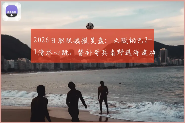 2026日职联战报复盘:大阪钢巴2-1清水心跳,替补奇兵南野遥海建功,赛后积分榜与赛季走势分析