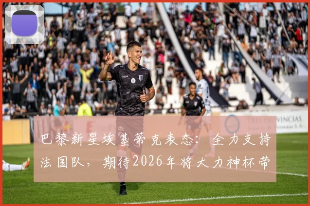 巴黎新星埃基蒂克表态:全力支持法国队,期待2026年将大力神杯带回法兰西
