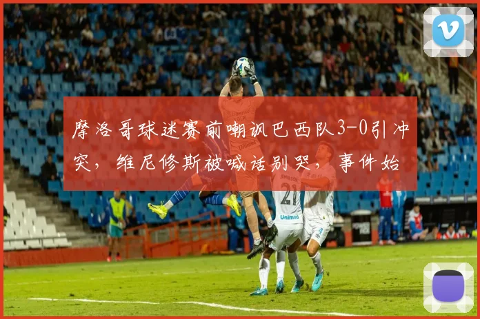 摩洛哥球迷赛前嘲讽巴西队3-0引冲突,维尼修斯被喊话别哭,事件始末与各方回应全记录