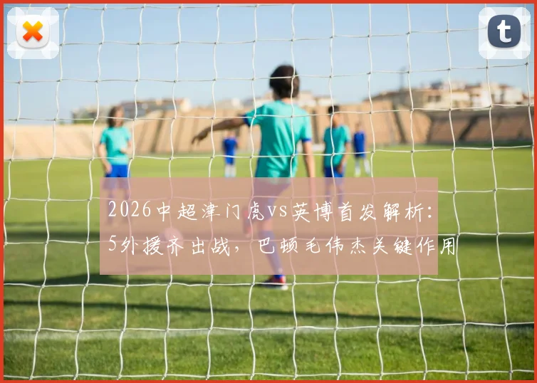 2026中超津门虎vs英博首发解析:5外援齐出战,巴顿毛伟杰关键作用引关注