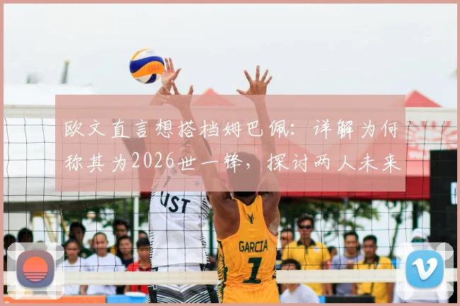 欧文直言想搭档姆巴佩：详解为何称其为2026世一锋，探讨两人未来合作可能性