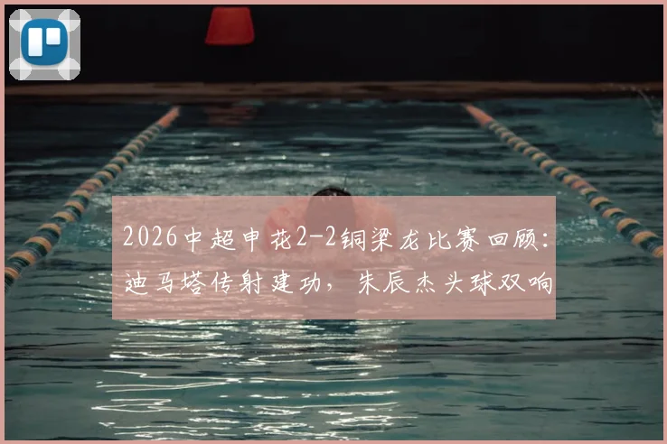 2026中超申花2-2铜梁龙比赛回顾:迪马塔传射建功,朱辰杰头球双响救主全过程
