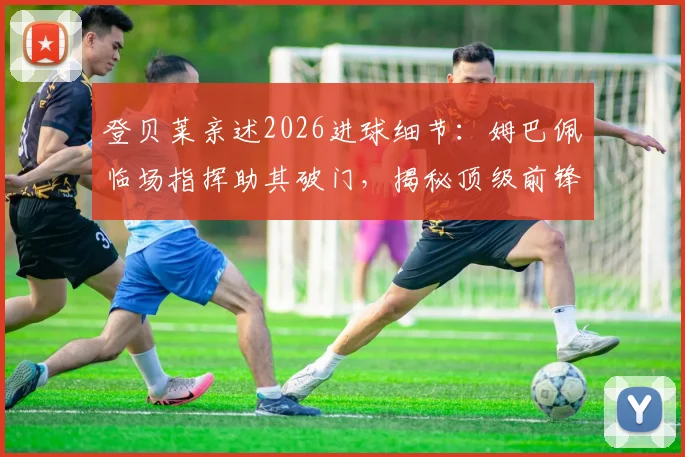 登贝莱亲述2026进球细节:姆巴佩临场指挥助其破门,揭秘顶级前锋如何跑位创造良机