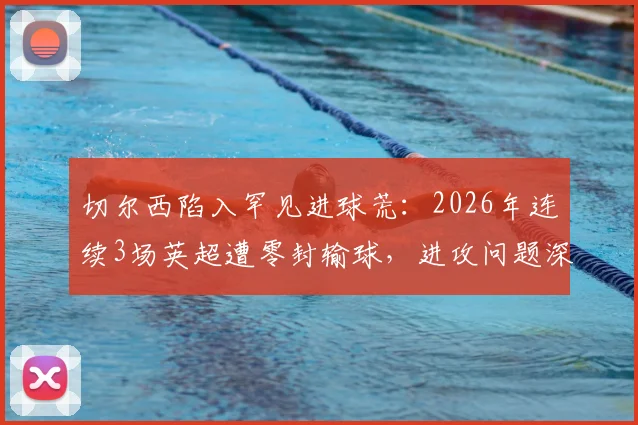 切尔西陷入罕见进球荒：2026年连续3场英超遭零封输球，进攻问题深度剖析