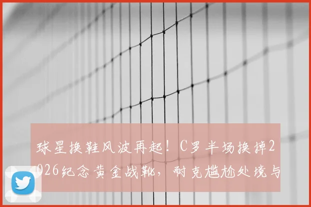 球星换鞋风波再起！C罗半场换掉2026纪念黄金战靴，耐克尴尬处境与粉丝抢购指南