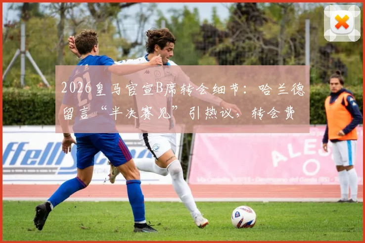 2026皇马官宣B席转会细节：哈兰德留言“半决赛见”引热议，转会费与新阵容分析
