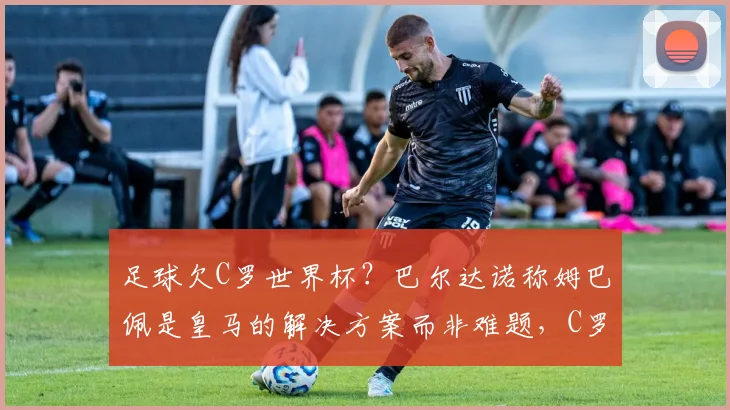 足球欠C罗世界杯?巴尔达诺称姆巴佩是皇马的解决方案而非难题,C罗配得上2026夺冠?