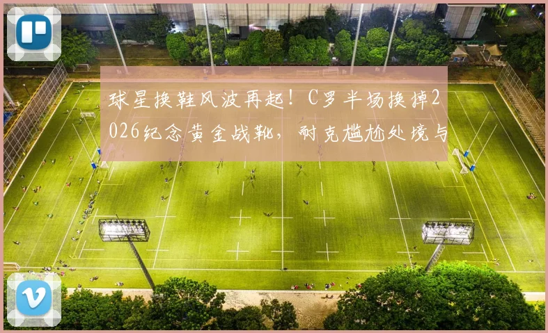 球星换鞋风波再起!C罗半场换掉2026纪念黄金战靴,耐克尴尬处境与粉丝抢购指南